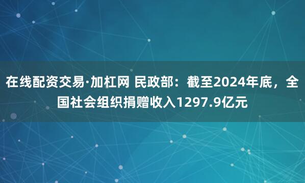 在线配资交易·加杠网 民政部：截至2024年底，全国社会组织捐赠收入1297.9亿元