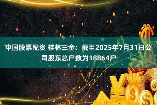 中国股票配资 桂林三金：截至2025年7月31日公司股东总户数为18864户