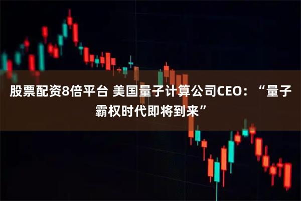 股票配资8倍平台 美国量子计算公司CEO：“量子霸权时代即将到来”