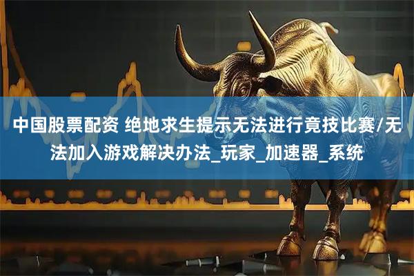中国股票配资 绝地求生提示无法进行竟技比赛/无法加入游戏解决办法_玩家_加速器_系统