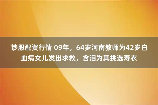 炒股配资行情 09年，64岁河南教师为42岁白血病女儿发出求救，含泪为其挑选寿衣