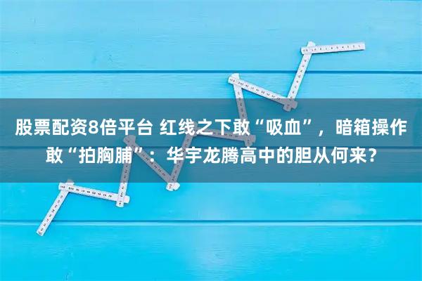 股票配资8倍平台 红线之下敢“吸血”，暗箱操作敢“拍胸脯”：华宇龙腾高中的胆从何来？