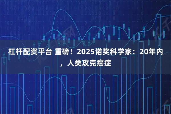 杠杆配资平台 重磅！2025诺奖科学家：20年内，人类攻克癌症